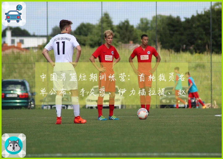 中国男篮短期训练营：首轮裁员名单公布，李炎哲、伊力福拉提、赵柏清被淘汰，余下18人继续留队