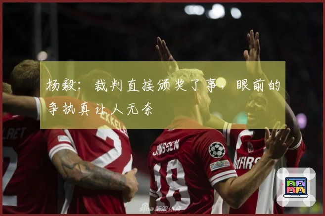杨毅：裁判直接颁奖了事，眼前的争执真让人无奈