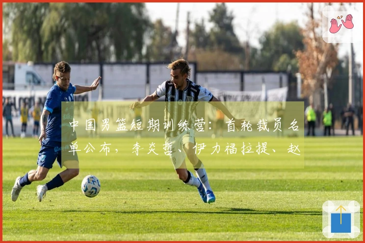 中国男篮短期训练营：首轮裁员名单公布，李炎哲、伊力福拉提、赵柏清被淘汰，余下18人继续留队