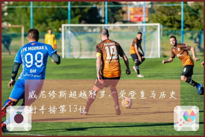 威尼修斯超越耶罗，荣登皇马历史射手榜第13位
